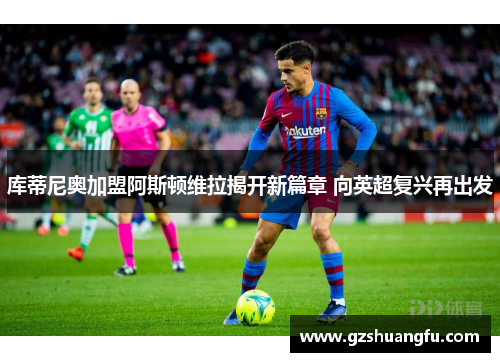库蒂尼奥加盟阿斯顿维拉揭开新篇章 向英超复兴再出发
