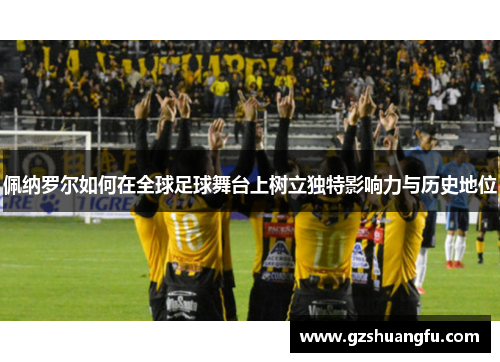 佩纳罗尔如何在全球足球舞台上树立独特影响力与历史地位