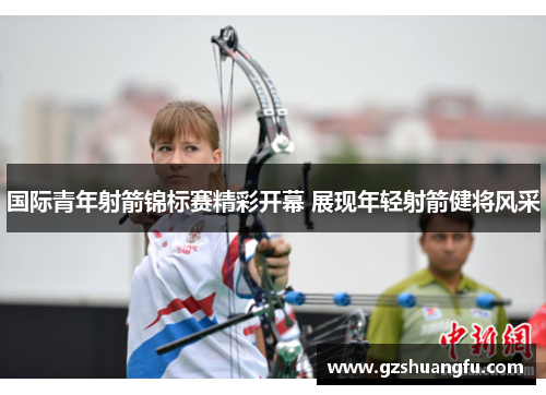 国际青年射箭锦标赛精彩开幕 展现年轻射箭健将风采