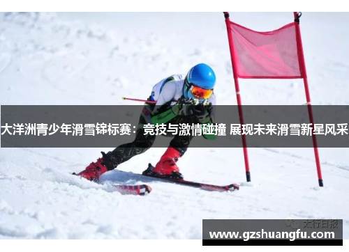 大洋洲青少年滑雪锦标赛：竞技与激情碰撞 展现未来滑雪新星风采