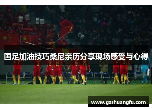 国足加油技巧桑尼亲历分享现场感受与心得
