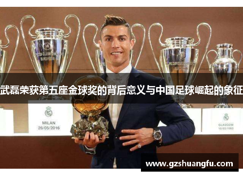 武磊荣获第五座金球奖的背后意义与中国足球崛起的象征